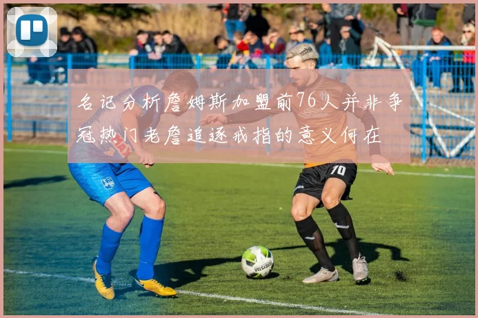 名记分析詹姆斯加盟前76人并非争冠热门老詹追逐戒指的意义何在