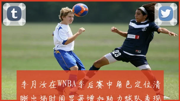 李月汝在WNBA季后赛中角色定位清晰出场时间显著增加助力球队表现提升