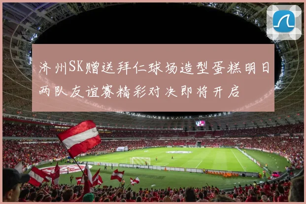 济州SK赠送拜仁球场造型蛋糕明日两队友谊赛精彩对决即将开启