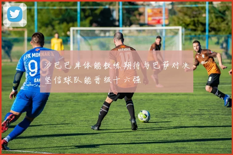 沙巴巴库体能教练期待与巴萨对决坚信球队能晋级十六强