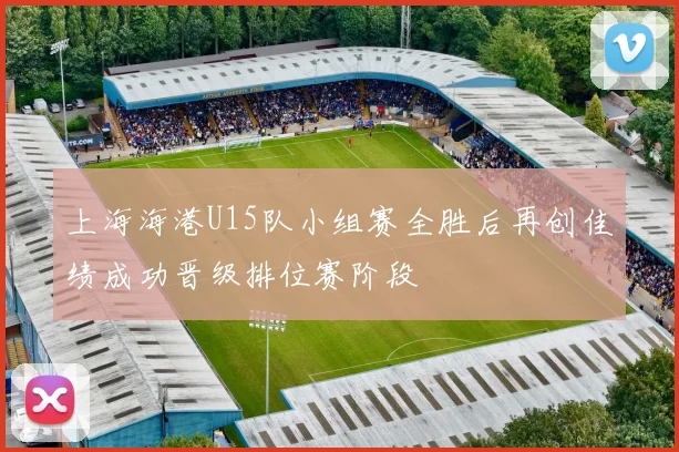 上海海港U15队小组赛全胜后再创佳绩成功晋级排位赛阶段