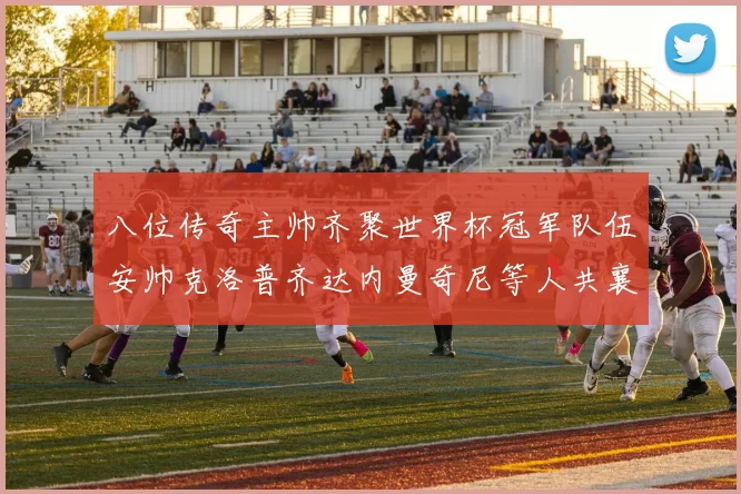 八位传奇主帅齐聚世界杯冠军队伍安帅克洛普齐达内曼奇尼等人共襄盛举