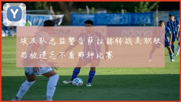 埃及队总监警告萨拉赫转战美职联恐被遗忘不看那种比赛