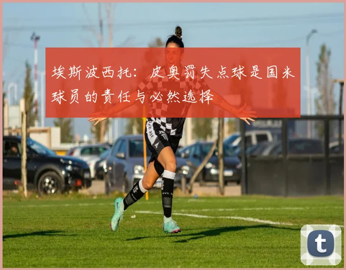 埃斯波西托：皮奥罚失点球是国米球员的责任与必然选择