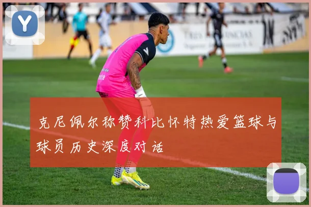 克尼佩尔称赞科比怀特热爱篮球与球员历史深度对话