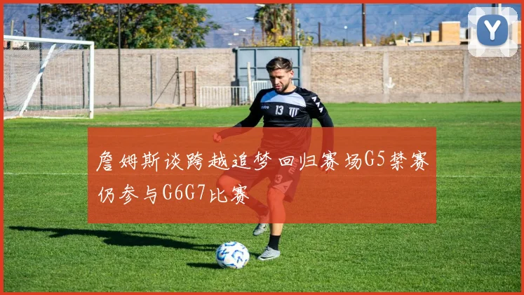 詹姆斯谈跨越追梦回归赛场G5禁赛仍参与G6G7比赛