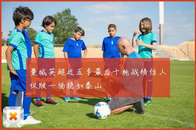 曼城英超近五季最后十轮战绩惊人仅败一场稳如泰山