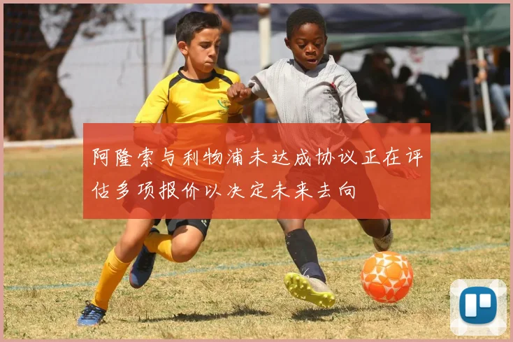 阿隆索与利物浦未达成协议正在评估多项报价以决定未来去向