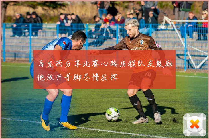 马克西分享比赛心路历程队友鼓励他放开手脚尽情发挥