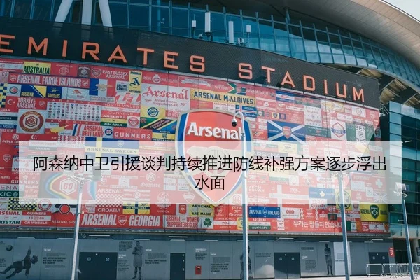 阿森纳中卫引援谈判持续推进防线补强方案逐步浮出水面