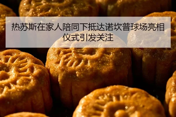 热苏斯在家人陪同下抵达诺坎普球场亮相仪式引发关注